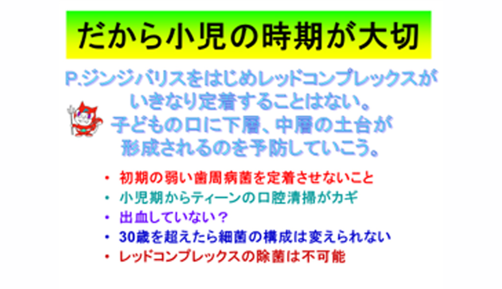 「だから小児の時期が大切」P.ジンジバリスをはじめレッドコンプレックスがいきなり定着することはない。子どもの口に下層、中層の土台が形成されるのを予防していこう。