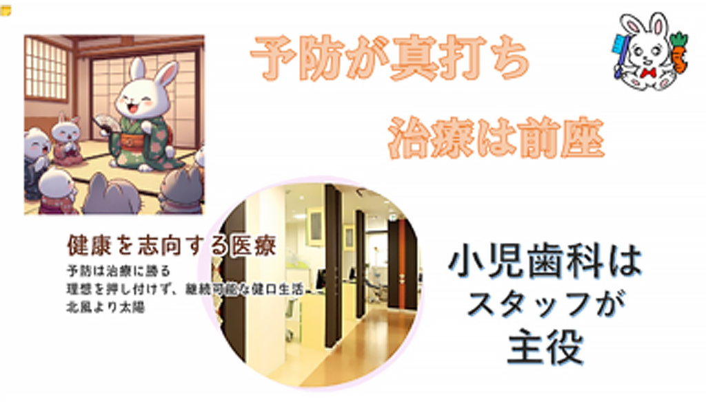 予防が真打ち治療は前座。健康を志向する医療。予防は治療に勝る。理想を押し付けず、継続可能な口腔生活。北風より太陽。小児歯科はスタッフが主役